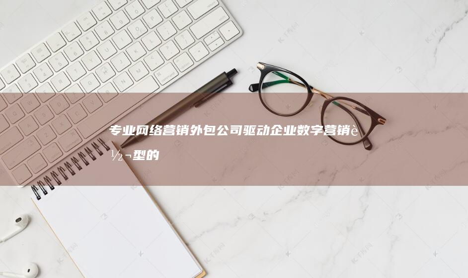 专业网络营销外包公司：驱动企业数字营销转型的服务商